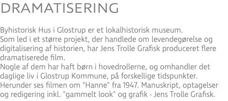 DRAMATISERING Byhistorisk Hus i Glostrup er et lokalhistorisk museum. Som led i et større projekt, der handlede om levendegørelse og digitalisering af historien, har Jens Trolle Grafisk produceret flere dramatiserede film. Nogle af dem har haft børn i hovedrollerne, og omhandler det daglige liv i Glostrup Kommune, på forskellige tidspunkter. Herunder ses filmen om "Hanne" fra 1947. Manuskript, optagelser og redigering inkl. "gammelt look" og grafik - Jens Trolle Grafisk.