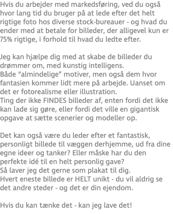 Hvis du arbejder med markedsføring, ved du også hvor lang tid du bruger på at lede efter det helt rigtige foto hos diverse stock-bureauer - og hvad du ender med at betale for billeder, der alligevel kun er 75% rigtige, i forhold til hvad du ledte efter. Jeg kan hjælpe dig med at skabe de billeder du drømmer om, med kunstig intelligens. Både “almindelige” motiver, men også dem hvor fantasien kommer lidt mere på arbejde. Uanset om det er fotorealisme eller illustration. Ting der ikke FINDES billeder af, enten fordi det ikke kan lade sig gøre, eller fordi det ville en gigantisk opgave at sætte scenerier og modeller op. Det kan også være du leder efter et fantastisk, personligt billede til væggen derhjemme, ud fra dine egne ideer og tanker? Eller måske har du den perfekte idé til en helt personlig gave? Så laver jeg det gerne som plakat til dig.  Hvert eneste billede er HELT unikt - du vil aldrig se det andre steder - og det er din ejendom.  Hvis du kan tænke det - kan jeg lave det!