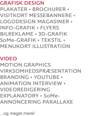 GRAFISK DESIGN PLAKATER • BROCHURER • VISITKORT MESSEBANNERE • LOGODESIGN MAGASINER • INFO-GRAFIK • FLYERS BILREKLAME • 3D-GRAFIK SoMe-GRAFIK • TEKSTIL • MENUKORT ILLUSTRATION VIDEO MOTION GRAPHICS VIRKSOMHEDSPRÆSENTATION BRANDING • YOUTUBE • ANIMATION INTERVIEW • VIDEOREDIGERING EXPLANATORY • SoMe-ANNONCERING PARALLAXE ...og meget mere!