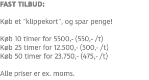 FAST TILBUD: Køb et "klippekort", og spar penge! Køb 10 timer for 5500,- (550,- /t) Køb 25 timer for 12.500,- (500,- /t) Køb 50 timer for 23.750,- (475,- /t) Alle priser er ex. moms.